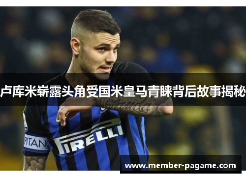 卢库米崭露头角受国米皇马青睐背后故事揭秘