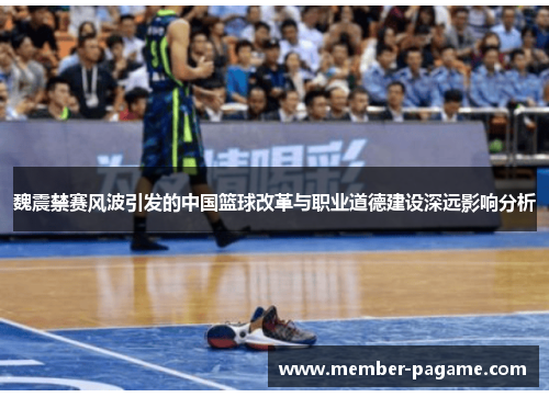 魏震禁赛风波引发的中国篮球改革与职业道德建设深远影响分析 魏震禁赛风波引发的中国篮球改革与职业道德建设深远影响分析