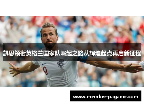 凯恩领衔英格兰国家队崛起之路从辉煌起点再启新征程 凯恩领衔英格兰国家队崛起之路从辉煌起点再启新征程