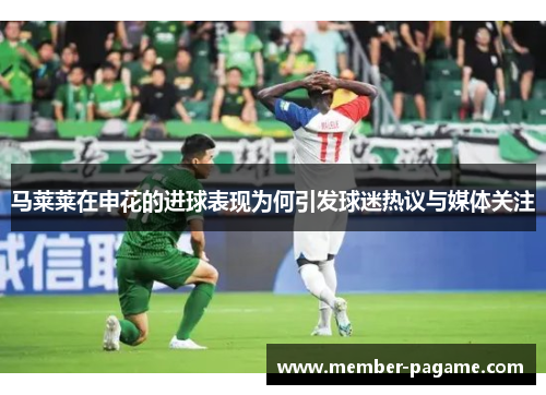 马莱莱在申花的进球表现为何引发球迷热议与媒体关注