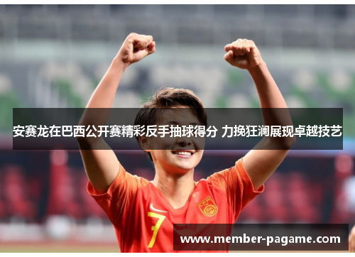 安赛龙在巴西公开赛精彩反手抽球得分 力挽狂澜展现卓越技艺 安赛龙在巴西公开赛精彩反手抽球得分 力挽狂澜展现卓越技艺