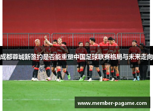 成都蓉城新签约是否能重塑中国足球联赛格局与未来走向