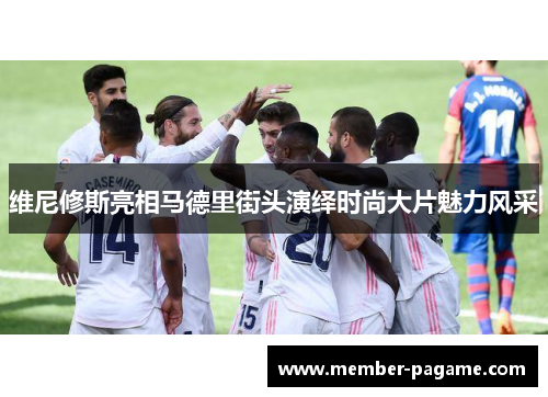 维尼修斯亮相马德里街头演绎时尚大片魅力风采