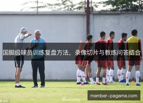 国脚级球员训练复盘方法,录像切片与教练问答结合 国脚级球员训练复盘方法,录像切片与教练问答结合